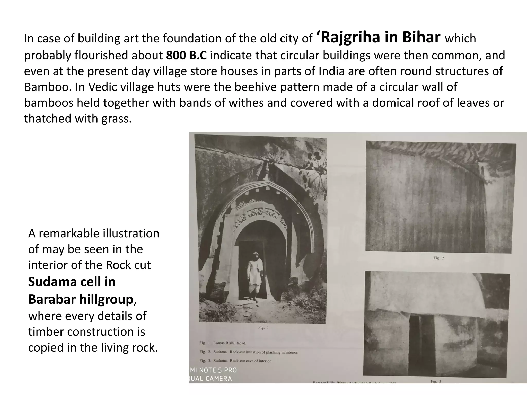 In case of building art the foundation of the old city of ‘Rajgriha in Bihar which
probably flourished about 800 B.C indicate that circular buildings were then common, and
even at the present day village store houses in parts of India are often round structures of
Bamboo. In Vedic village huts were the beehive pattern made of a circular wall of
bamboos held together with bands of withes and covered with a domical roof of leaves or
thatched with grass.
A remarkable illustration
of may be seen in the
interior of the Rock cut
Sudama cell in
Barabar hillgroup,
where every details of
timber construction is
copied in the living rock.
 