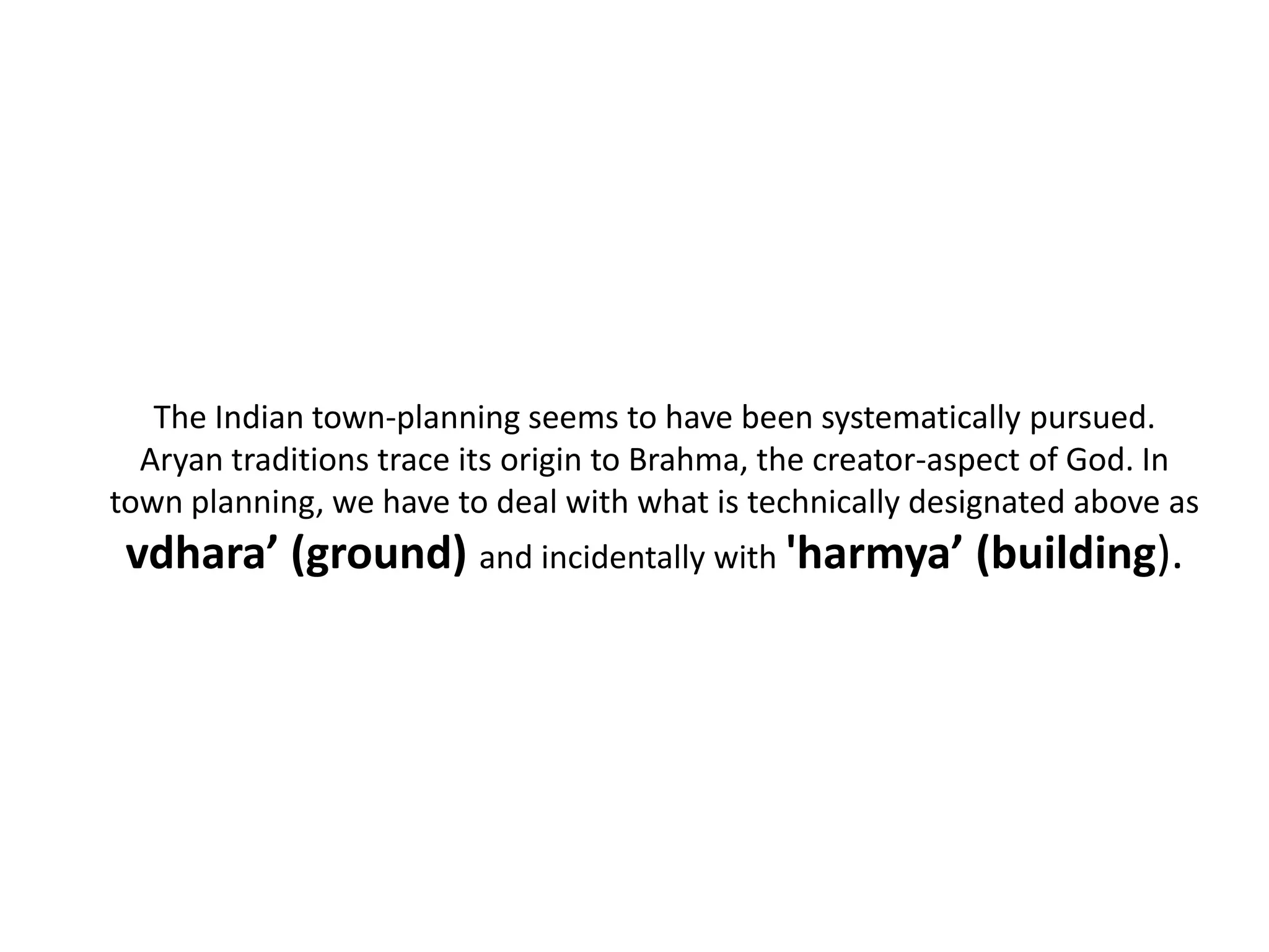 The Indian town-planning seems to have been systematically pursued.
Aryan traditions trace its origin to Brahma, the creator-aspect of God. In
town planning, we have to deal with what is technically designated above as
vdhara’ (ground) and incidentally with 'harmya’ (building).
 