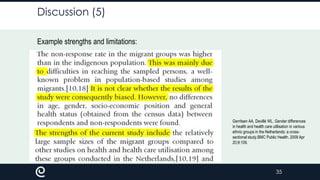 Discussion (5)
Example strengths and limitations:

Gerritsen AA, Devillé WL. Gender differences
in health and health care utilisation in various
ethnic groups in the Netherlands: a crosssectional study.BMC Public Health. 2009 Apr
20;9:109.

35

 