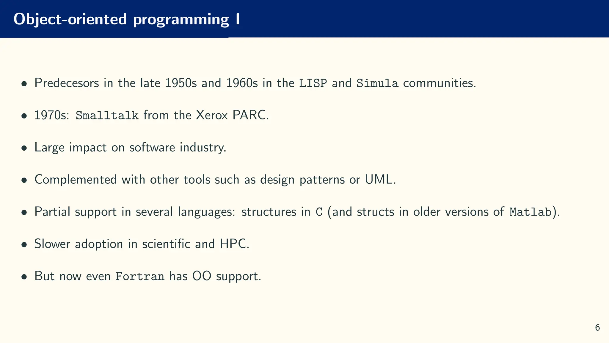 Object-oriented programming I
• Predecesors in the late 1950s and 1960s in the LISP and Simula communities.
• 1970s: Smalltalk from the Xerox PARC.
• Large impact on software industry.
• Complemented with other tools such as design patterns or UML.
• Partial support in several languages: structures in C (and structs in older versions of Matlab).
• Slower adoption in scientific and HPC.
• But now even Fortran has OO support.
6
 