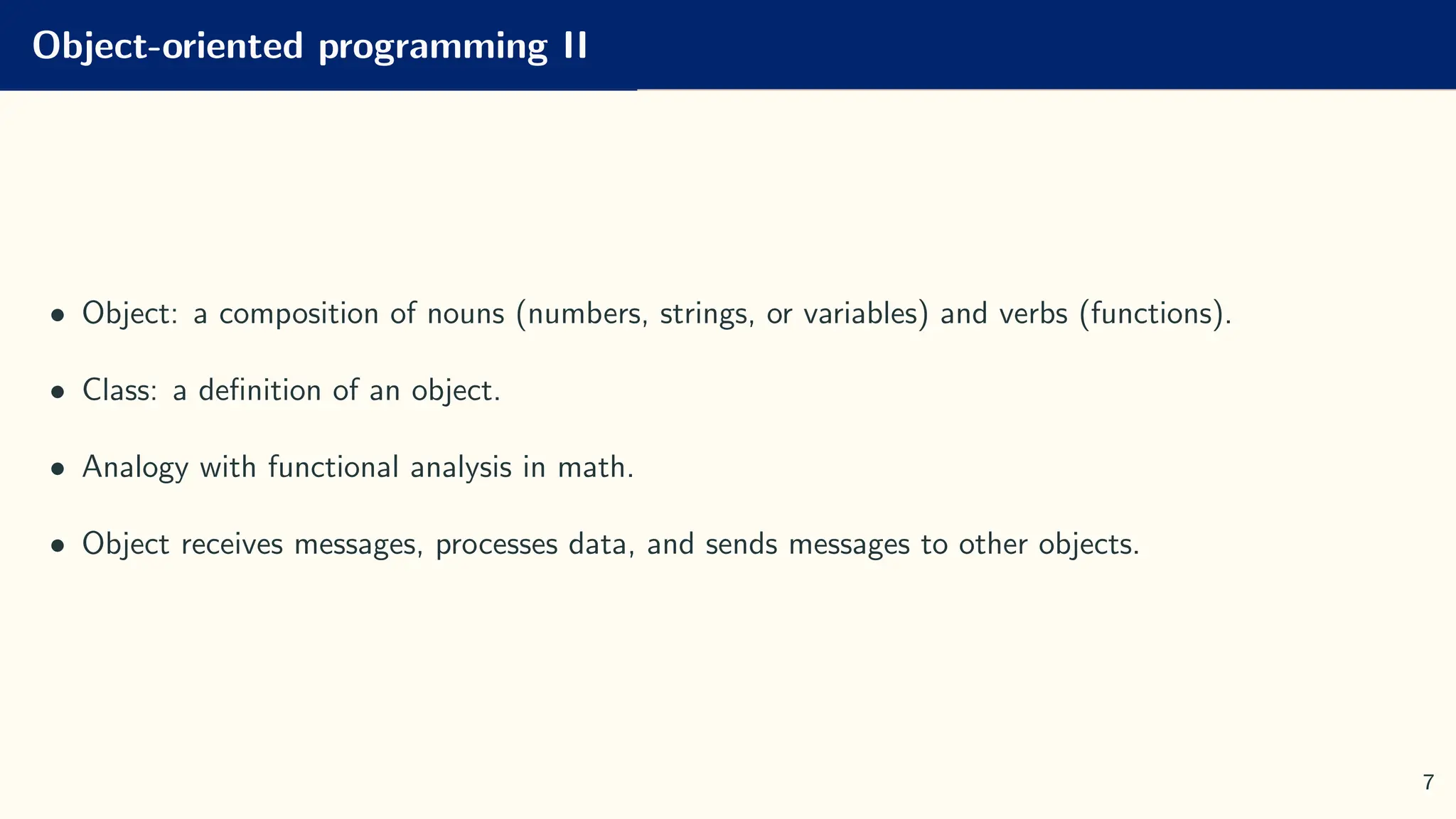 Object-oriented programming II
• Object: a composition of nouns (numbers, strings, or variables) and verbs (functions).
• Class: a definition of an object.
• Analogy with functional analysis in math.
• Object receives messages, processes data, and sends messages to other objects.
7
 