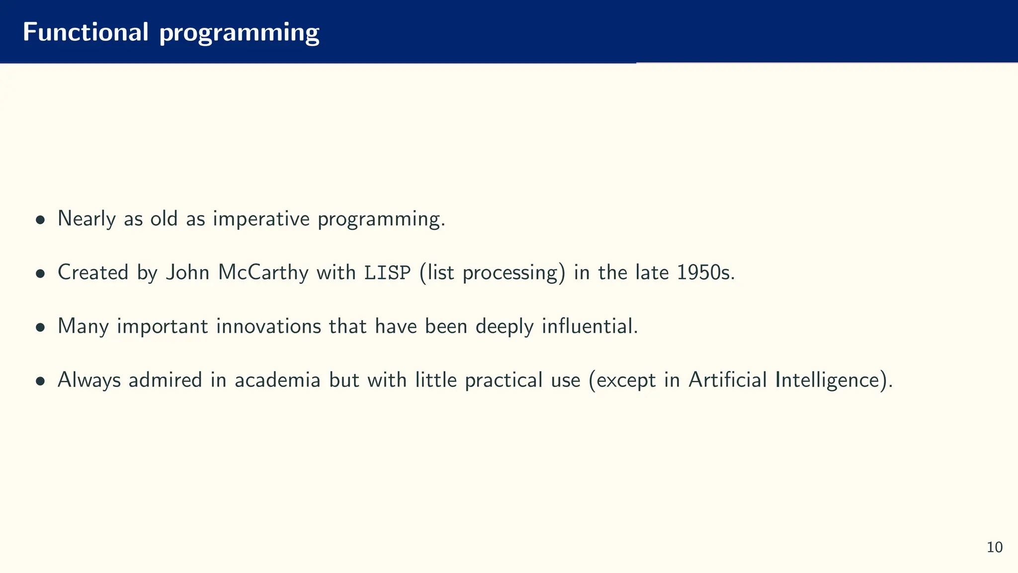 Functional programming
• Nearly as old as imperative programming.
• Created by John McCarthy with LISP (list processing) in the late 1950s.
• Many important innovations that have been deeply influential.
• Always admired in academia but with little practical use (except in Artificial Intelligence).
10
 