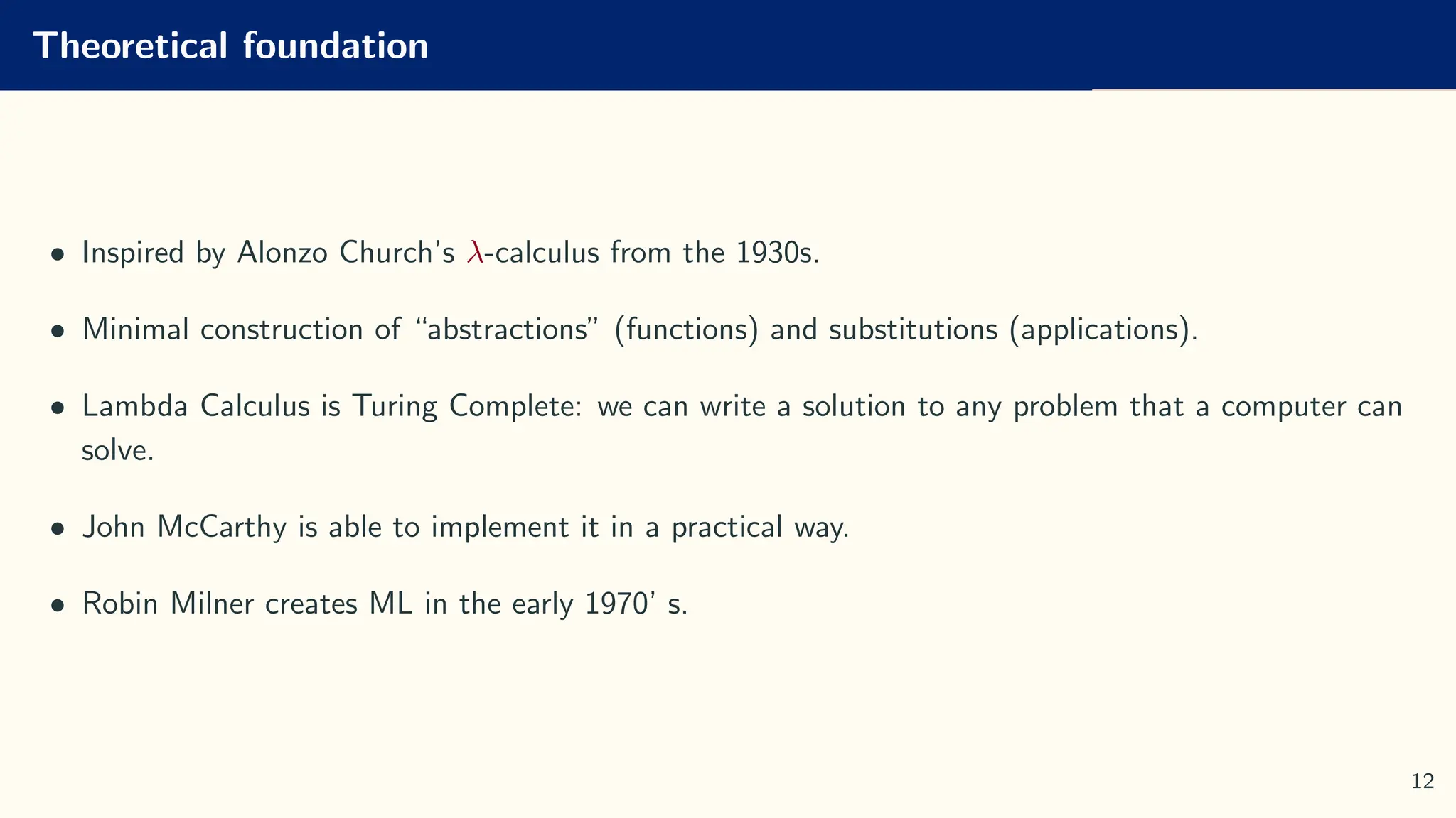 Theoretical foundation
• Inspired by Alonzo Church’s λ-calculus from the 1930s.
• Minimal construction of “abstractions” (functions) and substitutions (applications).
• Lambda Calculus is Turing Complete: we can write a solution to any problem that a computer can
solve.
• John McCarthy is able to implement it in a practical way.
• Robin Milner creates ML in the early 1970’ s.
12
 