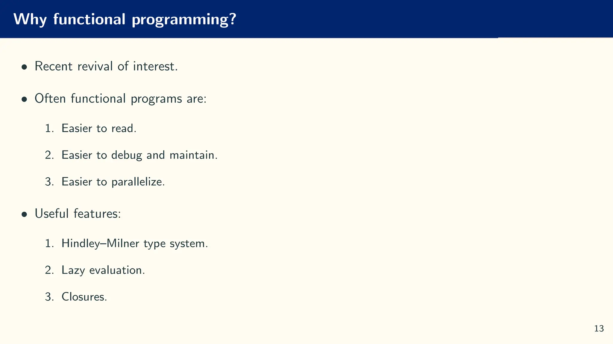 Why functional programming?
• Recent revival of interest.
• Often functional programs are:
1. Easier to read.
2. Easier to debug and maintain.
3. Easier to parallelize.
• Useful features:
1. Hindley–Milner type system.
2. Lazy evaluation.
3. Closures.
13
 
