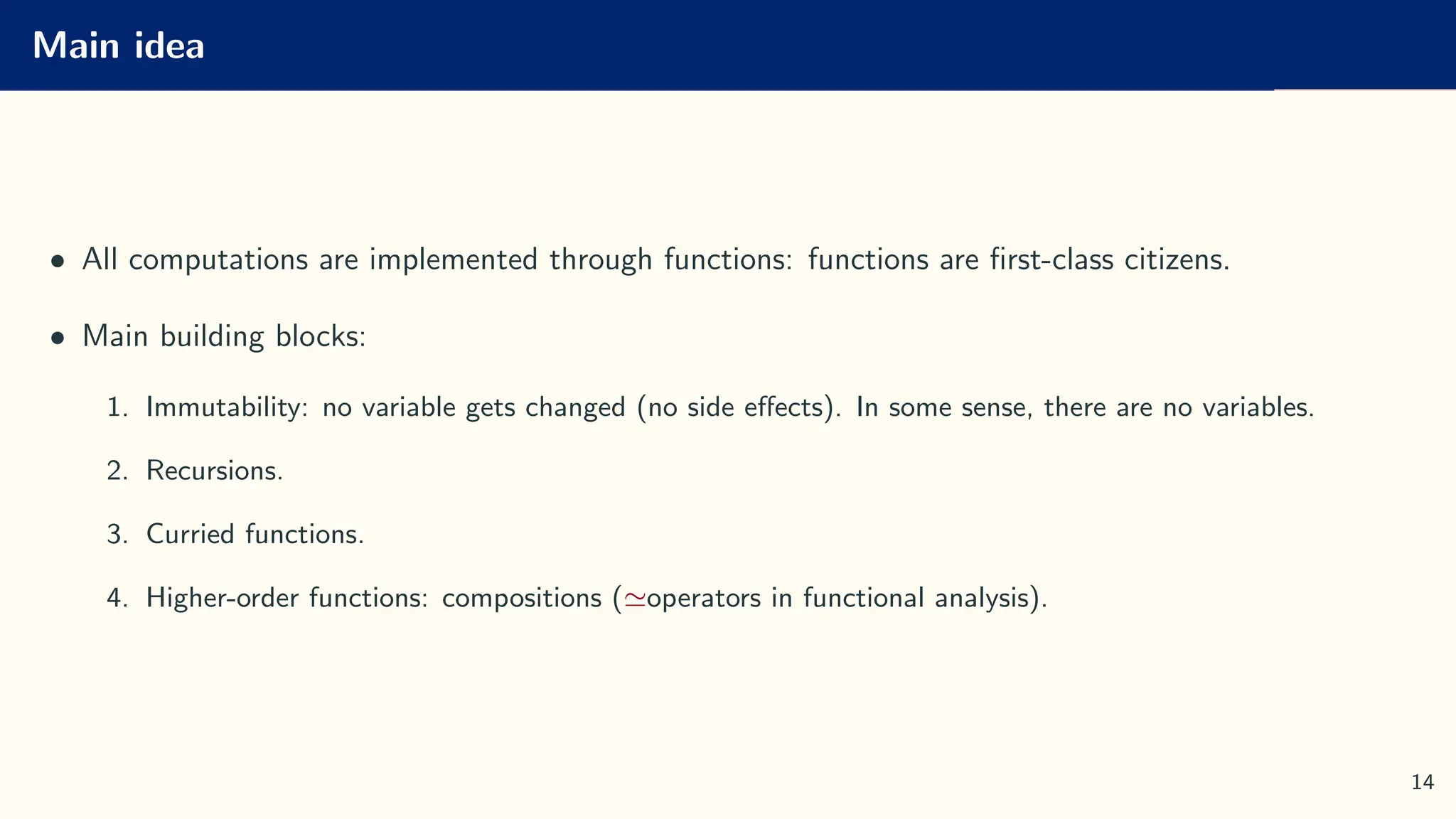 Main idea
• All computations are implemented through functions: functions are first-class citizens.
• Main building blocks:
1. Immutability: no variable gets changed (no side effects). In some sense, there are no variables.
2. Recursions.
3. Curried functions.
4. Higher-order functions: compositions (≃operators in functional analysis).
14
 