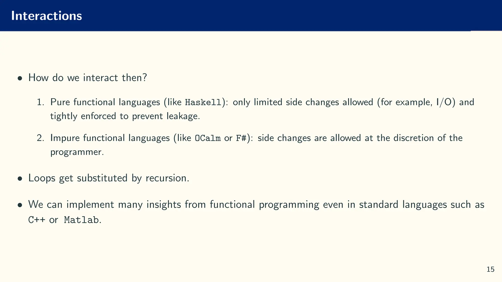 Interactions
• How do we interact then?
1. Pure functional languages (like Haskell): only limited side changes allowed (for example, I/O) and
tightly enforced to prevent leakage.
2. Impure functional languages (like OCalm or F#): side changes are allowed at the discretion of the
programmer.
• Loops get substituted by recursion.
• We can implement many insights from functional programming even in standard languages such as
C++ or Matlab.
15
 