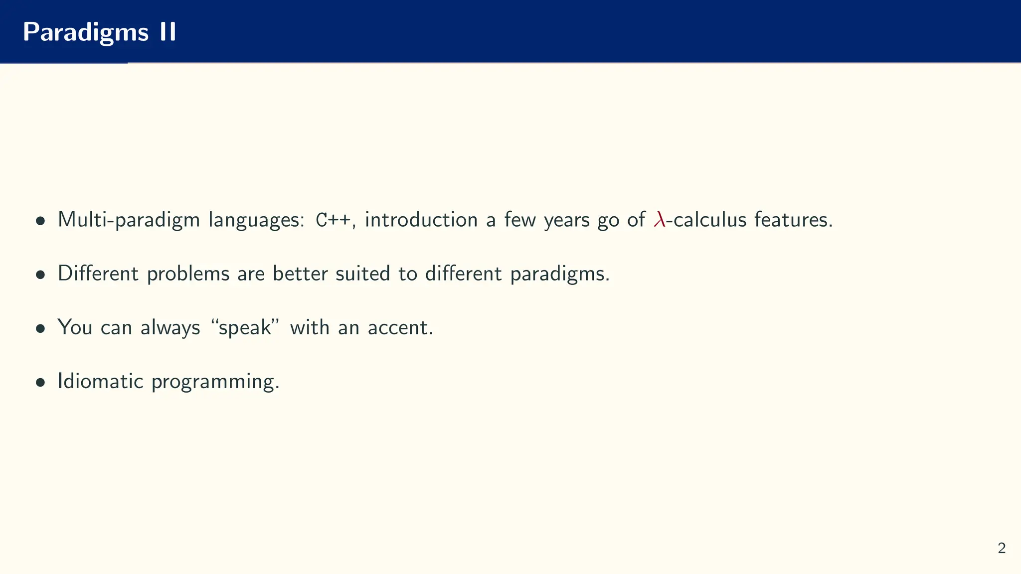Paradigms II
• Multi-paradigm languages: C++, introduction a few years go of λ-calculus features.
• Different problems are better suited to different paradigms.
• You can always “speak” with an accent.
• Idiomatic programming.
2
 