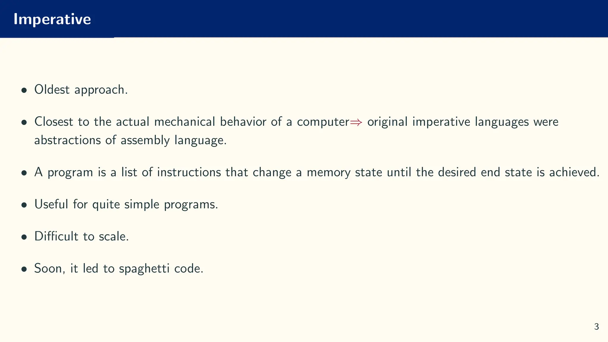 Imperative
• Oldest approach.
• Closest to the actual mechanical behavior of a computer⇒ original imperative languages were
abstractions of assembly language.
• A program is a list of instructions that change a memory state until the desired end state is achieved.
• Useful for quite simple programs.
• Difficult to scale.
• Soon, it led to spaghetti code.
3
 