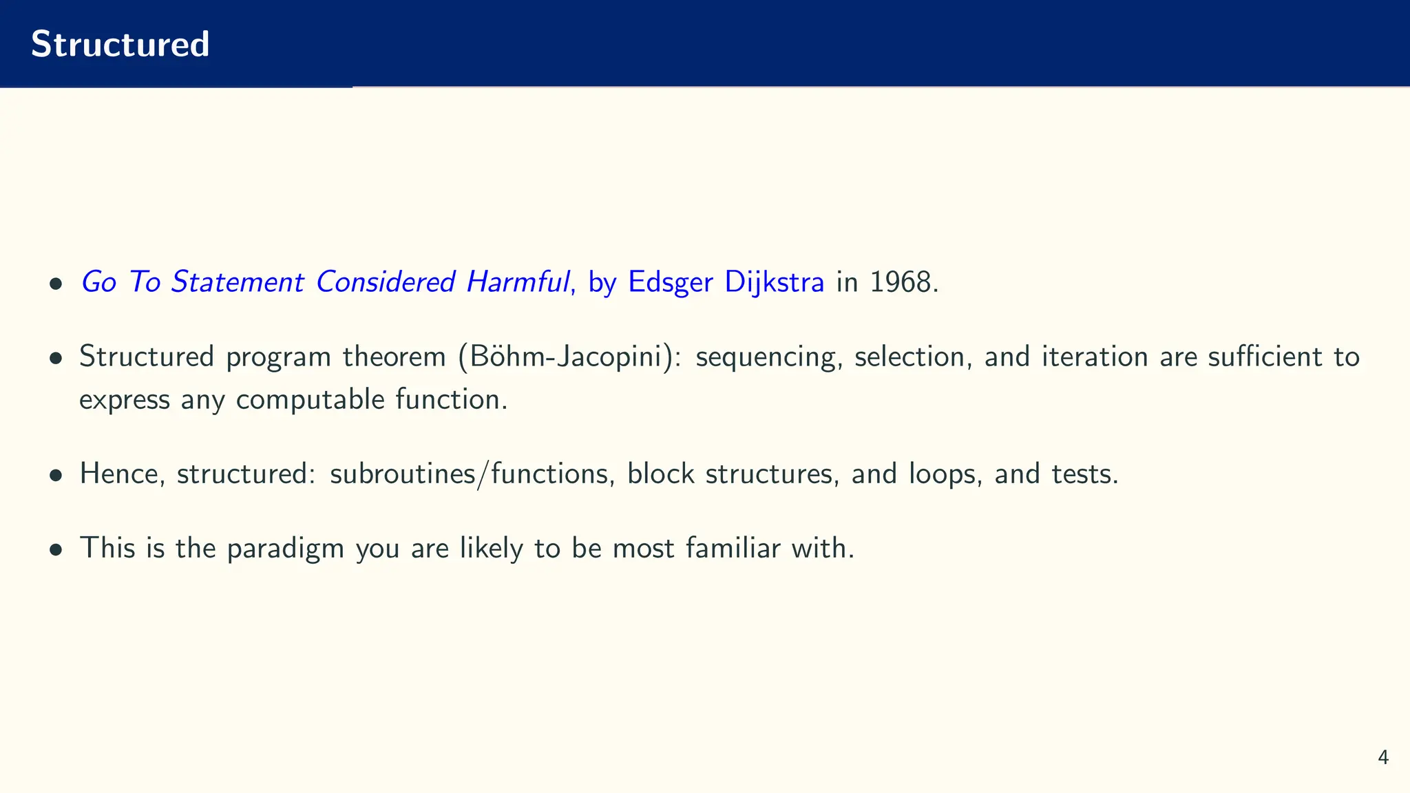 Structured
• Go To Statement Considered Harmful, by Edsger Dijkstra in 1968.
• Structured program theorem (Böhm-Jacopini): sequencing, selection, and iteration are sufficient to
express any computable function.
• Hence, structured: subroutines/functions, block structures, and loops, and tests.
• This is the paradigm you are likely to be most familiar with.
4
 