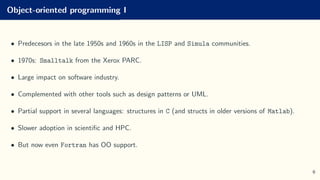 Object-oriented programming I
• Predecesors in the late 1950s and 1960s in the LISP and Simula communities.
• 1970s: Smalltalk from the Xerox PARC.
• Large impact on software industry.
• Complemented with other tools such as design patterns or UML.
• Partial support in several languages: structures in C (and structs in older versions of Matlab).
• Slower adoption in scientific and HPC.
• But now even Fortran has OO support.
6
 