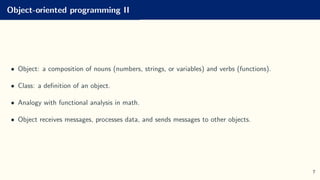Object-oriented programming II
• Object: a composition of nouns (numbers, strings, or variables) and verbs (functions).
• Class: a definition of an object.
• Analogy with functional analysis in math.
• Object receives messages, processes data, and sends messages to other objects.
7
 