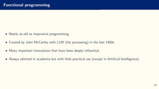 Functional programming
• Nearly as old as imperative programming.
• Created by John McCarthy with LISP (list processing) in the late 1950s.
• Many important innovations that have been deeply influential.
• Always admired in academia but with little practical use (except in Artificial Intelligence).
10
 