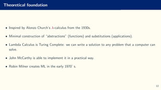 Theoretical foundation
• Inspired by Alonzo Church’s λ-calculus from the 1930s.
• Minimal construction of “abstractions” (functions) and substitutions (applications).
• Lambda Calculus is Turing Complete: we can write a solution to any problem that a computer can
solve.
• John McCarthy is able to implement it in a practical way.
• Robin Milner creates ML in the early 1970’ s.
12
 