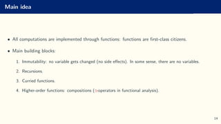 Main idea
• All computations are implemented through functions: functions are first-class citizens.
• Main building blocks:
1. Immutability: no variable gets changed (no side effects). In some sense, there are no variables.
2. Recursions.
3. Curried functions.
4. Higher-order functions: compositions (≃operators in functional analysis).
14
 