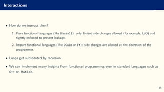 Interactions
• How do we interact then?
1. Pure functional languages (like Haskell): only limited side changes allowed (for example, I/O) and
tightly enforced to prevent leakage.
2. Impure functional languages (like OCalm or F#): side changes are allowed at the discretion of the
programmer.
• Loops get substituted by recursion.
• We can implement many insights from functional programming even in standard languages such as
C++ or Matlab.
15
 