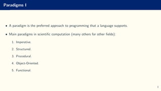 Paradigms I
• A paradigm is the preferred approach to programming that a language supports.
• Main paradigms in scientific computation (many others for other fields):
1. Imperative.
2. Structured.
3. Procedural.
4. Object-Oriented.
5. Functional.
1
 