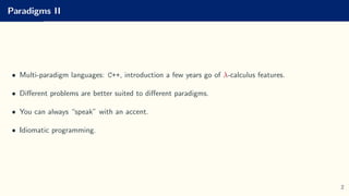 Paradigms II
• Multi-paradigm languages: C++, introduction a few years go of λ-calculus features.
• Different problems are better suited to different paradigms.
• You can always “speak” with an accent.
• Idiomatic programming.
2
 