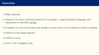 Imperative
• Oldest approach.
• Closest to the actual mechanical behavior of a computer⇒ original imperative languages were
abstractions of assembly language.
• A program is a list of instructions that change a memory state until the desired end state is achieved.
• Useful for quite simple programs.
• Difficult to scale.
• Soon, it led to spaghetti code.
3
 