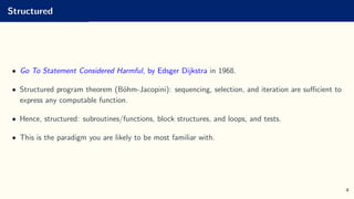 Structured
• Go To Statement Considered Harmful, by Edsger Dijkstra in 1968.
• Structured program theorem (Böhm-Jacopini): sequencing, selection, and iteration are sufficient to
express any computable function.
• Hence, structured: subroutines/functions, block structures, and loops, and tests.
• This is the paradigm you are likely to be most familiar with.
4
 