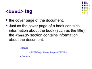 <head> tag
 the cover page of the document.
 Just as the cover page of a book contains
information about the book (such as the title),
the <head> section contains information
about the document.
<HEAD>
<TITLE>My Home Page</TITLE>
</HEAD>
 