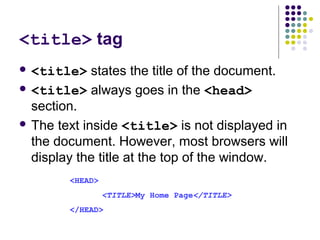 <title> tag
 <title> states the title of the document.
 <title> always goes in the <head>
section.
 The text inside <title> is not displayed in
the document. However, most browsers will
display the title at the top of the window.
<HEAD>
<TITLE>My Home Page</TITLE>
</HEAD>
 