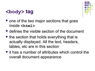 <body> tag
 one of the two major sections that goes
inside <html>
 defines the visible section of the document
 the section that holds everything that is
actually displayed. All the text, headers,
tables, etc are in this section
 it has a number of attributes which control the
overall document appearance
 