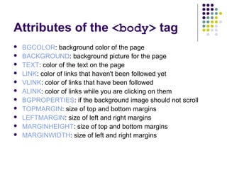 Attributes of the <body> tag
 BGCOLOR: background color of the page
 BACKGROUND: background picture for the page
 TEXT: color of the text on the page
 LINK: color of links that haven't been followed yet
 VLINK: color of links that have been followed
 ALINK: color of links while you are clicking on them
 BGPROPERTIES: if the background image should not scroll
 TOPMARGIN: size of top and bottom margins
 LEFTMARGIN: size of left and right margins
 MARGINHEIGHT: size of top and bottom margins
 MARGINWIDTH: size of left and right margins
 