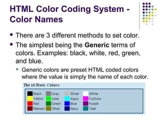 HTML Color Coding System -
Color Names
 There are 3 different methods to set color.
 The simplest being the Generic terms of
colors. Examples: black, white, red, green,
and blue.
 Generic colors are preset HTML coded colors
where the value is simply the name of each color.
 