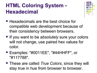 HTML Coloring System -
Hexadecimal
 Hexadecimals are the best choice for
compatible web development because of
their consistency between browsers.
 If you want to be absolutely sure your colors
will not change, use paired hex values for
color.
 Examples: "#0011EE", "#44HHFF", or
"#117788".
 These are called True Colors, since they will
stay true in hue from browser to browser.
 