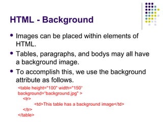 HTML - Background
 Images can be placed within elements of
HTML.
 Tables, paragraphs, and bodys may all have
a background image.
 To accomplish this, we use the background
attribute as follows.
<table height="100" width="150“
background=“background.jpg" >
<tr>
<td>This table has a background image</td>
</tr>
</table>
 