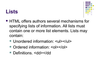 Lists
 HTML offers authors several mechanisms for
specifying lists of information. All lists must
contain one or more list elements. Lists may
contain:
 Unordered information: <ul></ul>
 Ordered information: <ol></ol>
 Definitions. <dd></dd
 