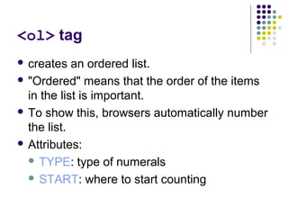 <ol> tag
 creates an ordered list.
 "Ordered" means that the order of the items
in the list is important.
 To show this, browsers automatically number
the list.
 Attributes:
 TYPE: type of numerals
 START: where to start counting
 