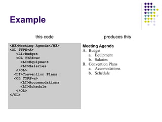 Example
this code produces this
<H3>Meeting Agenda</H3>
<OL TYPE=A>
<LI>Budget
<OL TYPE=a>
<LI>Equipment
<LI>Salaries
</OL>
<LI>Convention Plans
<OL TYPE=a>
<LI>Accommodations
<LI>Schedule
</OL>
</OL>
Meeting Agenda
A. Budget
a. Equipment
b. Salaries
B. Convention Plans
a. Accomodations
b. Schedule
 