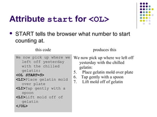 Attribute start for <OL>
 START tells the browser what number to start
counting at.
this code produces this
We now pick up where we
left off yesterday
with the chilled
gelatin:
<OL START=5>
<LI>Place gelatin mold
over plate
<LI>Tap gently with a
spoon
<LI>Lift mold off of
gelatin
</OL>
We now pick up where we left off
yesterday with the chilled
gelatin:
5. Place gelatin mold over plate
6. Tap gently with a spoon
7. Lift mold off of gelatin
 