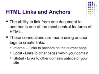 HTML Links and Anchors
 The ability to link from one document to
another is one of the most central features of
HTML .
 These connections are made using anchor
tags to create links.
 Internal - Links to anchors on the current page
 Local - Links to other pages within your domain
 Global - Links to other domains outside of your
site
 