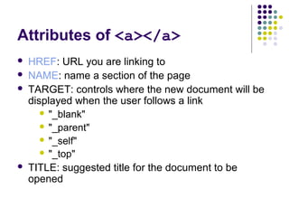 Attributes of <a></a>
 HREF: URL you are linking to
 NAME: name a section of the page
 TARGET: controls where the new document will be
displayed when the user follows a link
 "_blank"
 "_parent"
 "_self"
 "_top"
 TITLE: suggested title for the document to be
opened
 