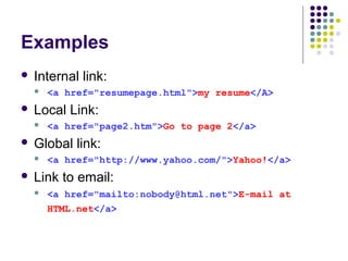 Examples
 Internal link:
 <a href="resumepage.html">my resume</A>
 Local Link:
 <a href="page2.htm">Go to page 2</a>
 Global link:
 <a href="http://www.yahoo.com/">Yahoo!</a>
 Link to email:
 <a href="mailto:nobody@html.net">E-mail at
HTML.net</a>
 