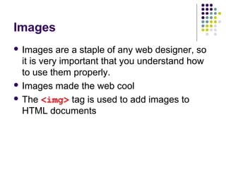 Images
 Images are a staple of any web designer, so
it is very important that you understand how
to use them properly.
 Images made the web cool
 The <img> tag is used to add images to
HTML documents
 