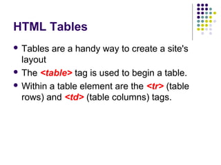 HTML Tables
 Tables are a handy way to create a site's
layout
 The <table> tag is used to begin a table.
 Within a table element are the <tr> (table
rows) and <td> (table columns) tags.
 