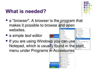 What is needed?
 a "browser". A browser is the program that
makes it possible to browse and open
websites.
 a simple text editor
 If you are using Windows you can use
Notepad, which is usually found in the start
menu under Programs in Accessories
 