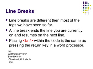 Line Breaks
 Line breaks are different then most of the
tags we have seen so far.
 A line break ends the line you are currently
on and resumes on the next line.
 Placing <br /> within the code is the same as
pressing the return key in a word processor.
<p>
Will Mateson<br />
Box 61<br />
Cleveland, Ohio<br />
</p>
 
