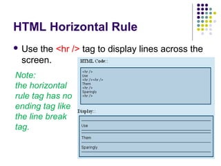 HTML Horizontal Rule
 Use the <hr /> tag to display lines across the
screen.
Note:
the horizontal
rule tag has no
ending tag like
the line break
tag.
 