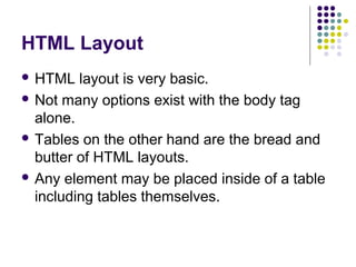 HTML Layout
 HTML layout is very basic.
 Not many options exist with the body tag
alone.
 Tables on the other hand are the bread and
butter of HTML layouts.
 Any element may be placed inside of a table
including tables themselves.
 