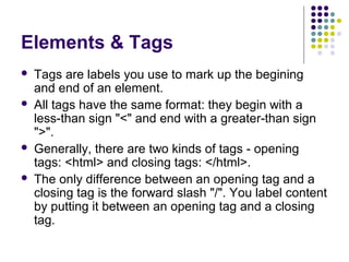Elements & Tags
 Tags are labels you use to mark up the begining
and end of an element.
 All tags have the same format: they begin with a
less-than sign "<" and end with a greater-than sign
">".
 Generally, there are two kinds of tags - opening
tags: <html> and closing tags: </html>.
 The only difference between an opening tag and a
closing tag is the forward slash "/". You label content
by putting it between an opening tag and a closing
tag.
 
