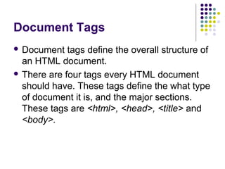 Document Tags
 Document tags define the overall structure of
an HTML document.
 There are four tags every HTML document
should have. These tags define the what type
of document it is, and the major sections.
These tags are <html>, <head>, <title> and
<body>.
 