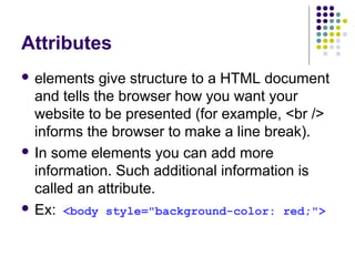 Attributes
 elements give structure to a HTML document
and tells the browser how you want your
website to be presented (for example, <br />
informs the browser to make a line break).
 In some elements you can add more
information. Such additional information is
called an attribute.
 Ex: <body style="background-color: red;">
 