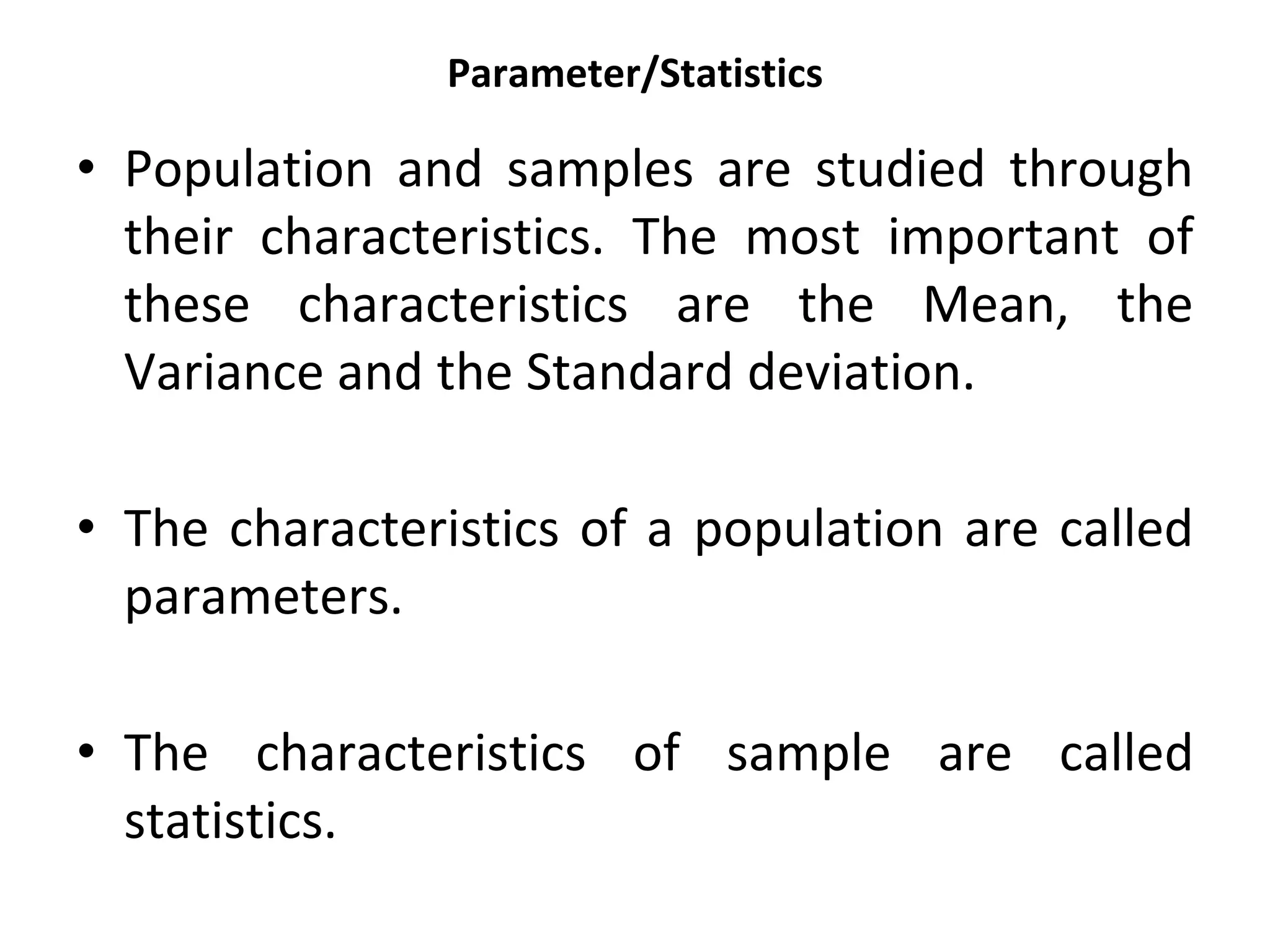 Parameter/Statistics
• Population and samples are studied through
their characteristics. The most important of
these characteristics are the Mean, the
Variance and the Standard deviation.
• The characteristics of a population are called
parameters.
• The characteristics of sample are called
statistics.
 