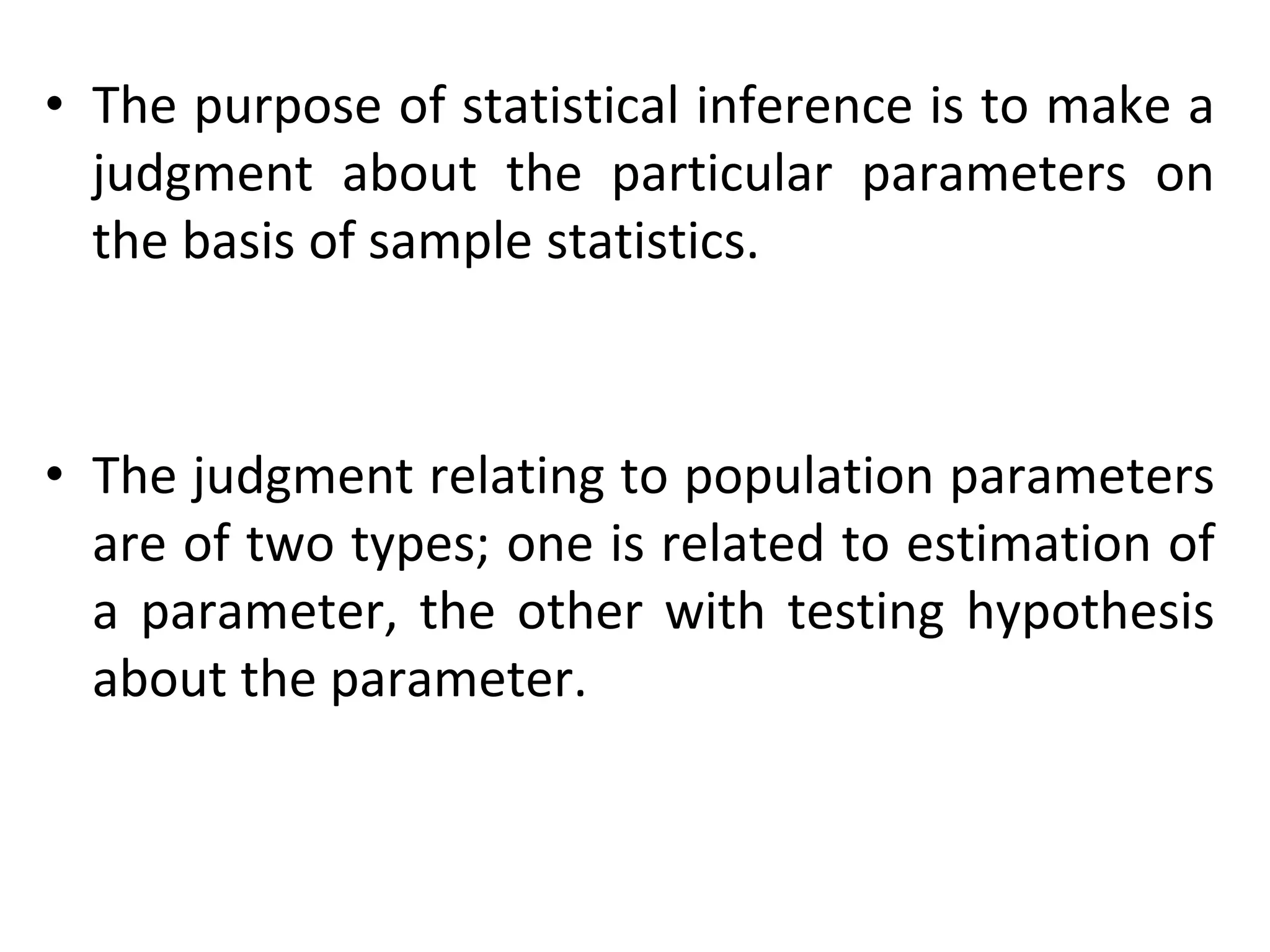 • The purpose of statistical inference is to make a
judgment about the particular parameters on
the basis of sample statistics.
• The judgment relating to population parameters
are of two types; one is related to estimation of
a parameter, the other with testing hypothesis
about the parameter.
 