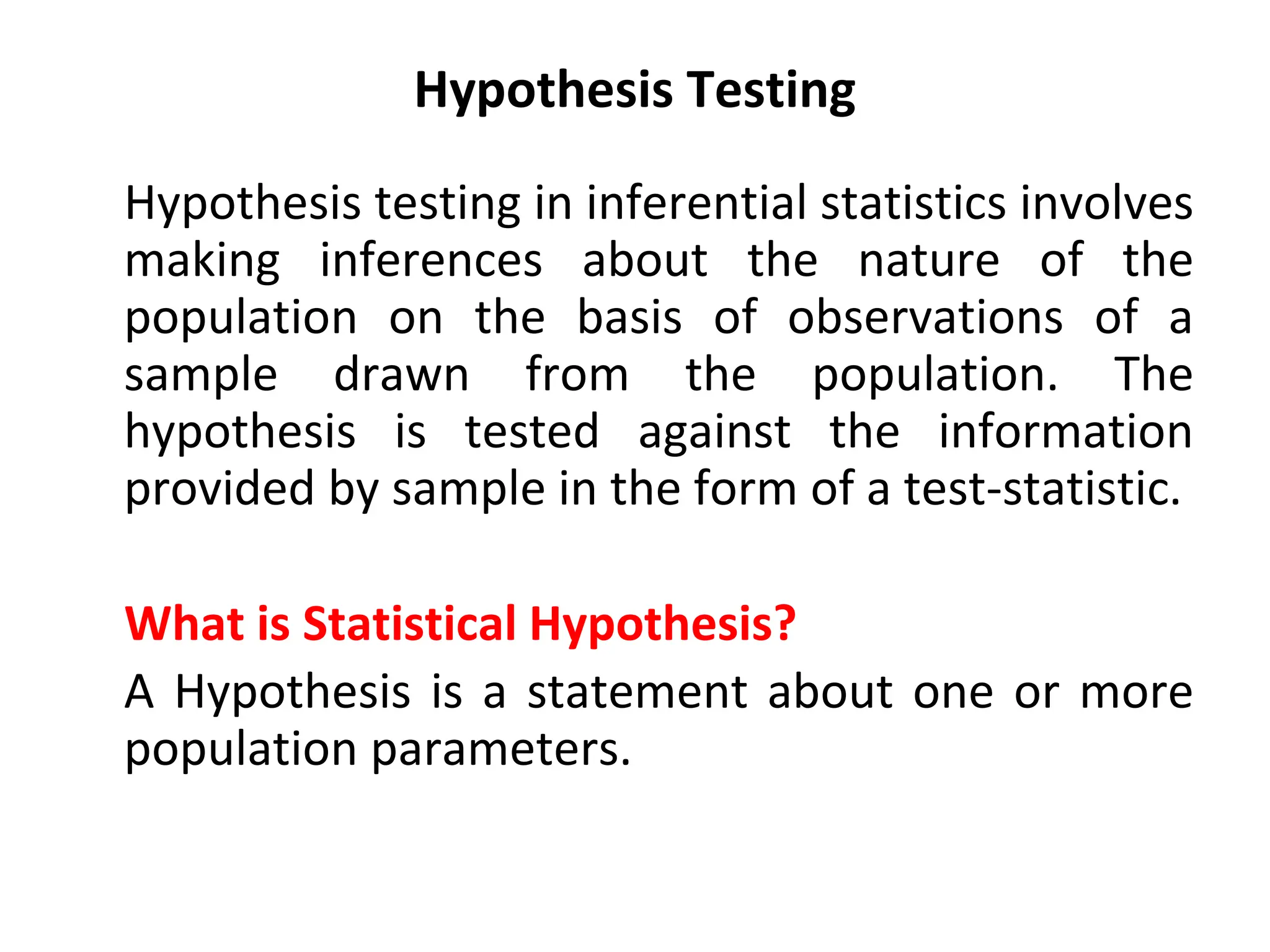 Hypothesis Testing
Hypothesis testing in inferential statistics involves
making inferences about the nature of the
population on the basis of observations of a
sample drawn from the population. The
hypothesis is tested against the information
provided by sample in the form of a test-statistic.
What is Statistical Hypothesis?
A Hypothesis is a statement about one or more
population parameters.
 