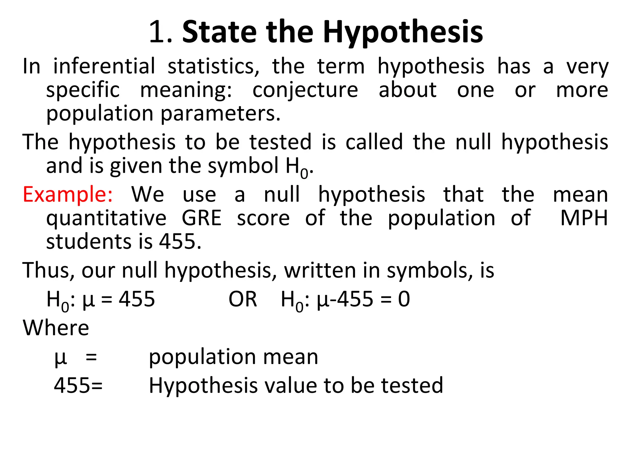 1. State the Hypothesis
In inferential statistics, the term hypothesis has a very
specific meaning: conjecture about one or more
population parameters.
The hypothesis to be tested is called the null hypothesis
and is given the symbol H0.
Example: We use a null hypothesis that the mean
quantitative GRE score of the population of MPH
students is 455.
Thus, our null hypothesis, written in symbols, is
H0: µ = 455 OR H0: µ-455 = 0
Where
µ = population mean
455= Hypothesis value to be tested
 